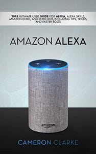 Amazon Alexa: 2018 Ultimate User Guide For Alexa, Alexa Skills, Amazon Echo, and Echo Dot, Including Tips, Tricks, And Easter Eggs